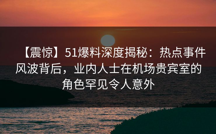【震惊】51爆料深度揭秘：热点事件风波背后，业内人士在机场贵宾室的角色罕见令人意外