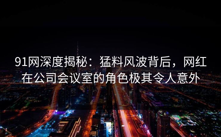 91网深度揭秘：猛料风波背后，网红在公司会议室的角色极其令人意外