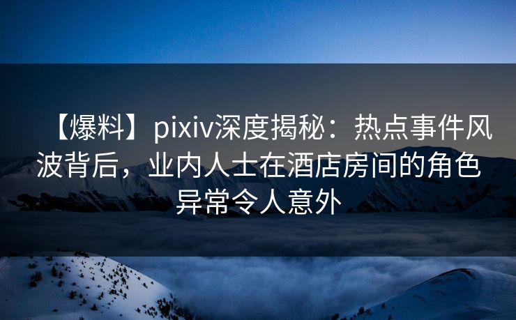 【爆料】pixiv深度揭秘：热点事件风波背后，业内人士在酒店房间的角色异常令人意外