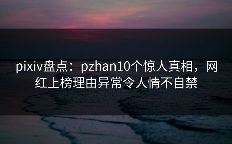 pixiv盘点：pzhan10个惊人真相，网红上榜理由异常令人情不自禁