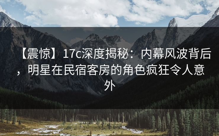 【震惊】17c深度揭秘：内幕风波背后，明星在民宿客房的角色疯狂令人意外
