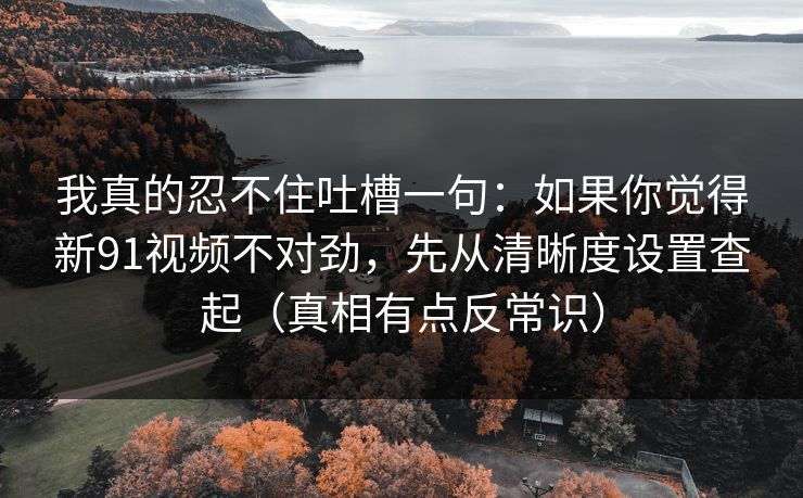 我真的忍不住吐槽一句：如果你觉得新91视频不对劲，先从清晰度设置查起（真相有点反常识）