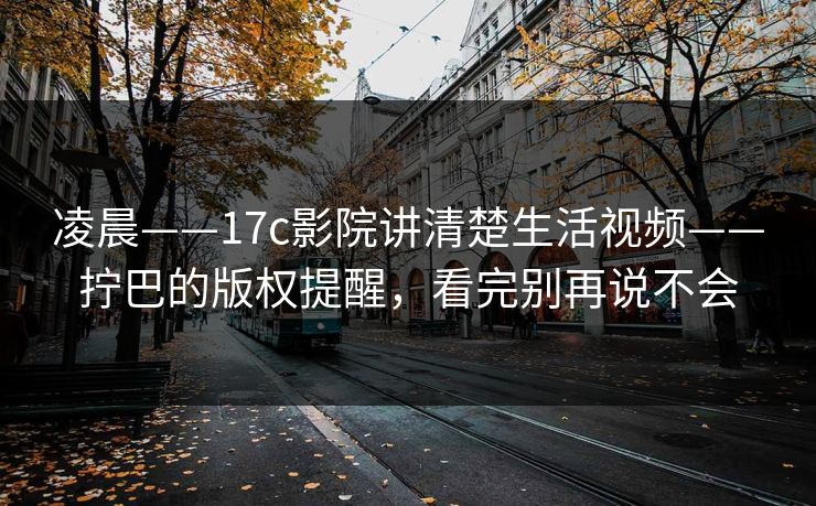凌晨——17c影院讲清楚生活视频——拧巴的版权提醒，看完别再说不会