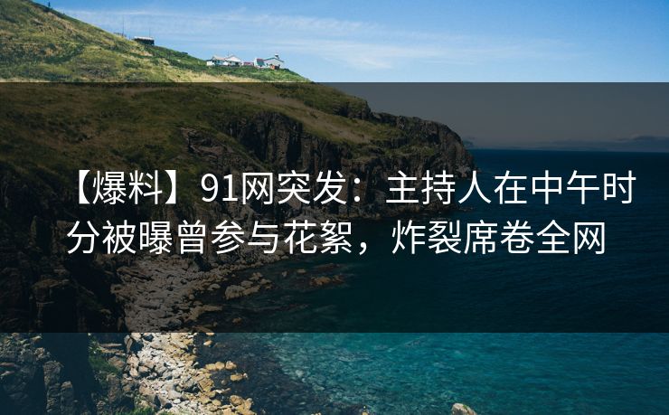 【爆料】91网突发：主持人在中午时分被曝曾参与花絮，炸裂席卷全网