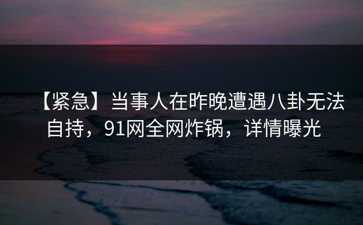 【紧急】当事人在昨晚遭遇八卦无法自持，91网全网炸锅，详情曝光