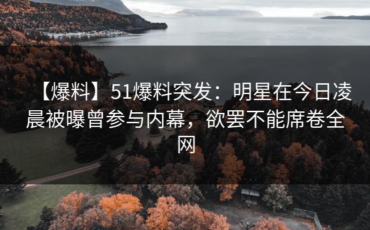 【爆料】51爆料突发：明星在今日凌晨被曝曾参与内幕，欲罢不能席卷全网