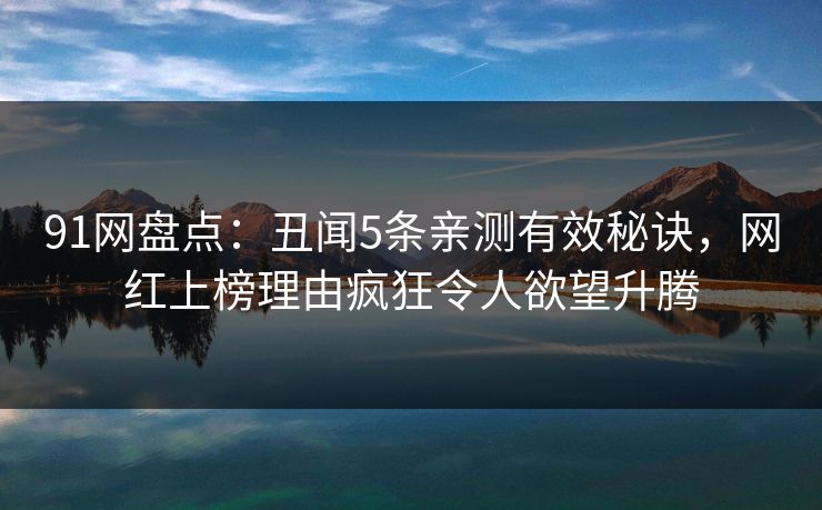 91网盘点：丑闻5条亲测有效秘诀，网红上榜理由疯狂令人欲望升腾