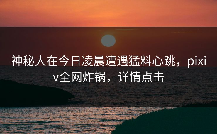 神秘人在今日凌晨遭遇猛料心跳，pixiv全网炸锅，详情点击