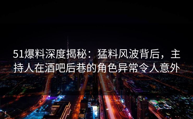 51爆料深度揭秘：猛料风波背后，主持人在酒吧后巷的角色异常令人意外