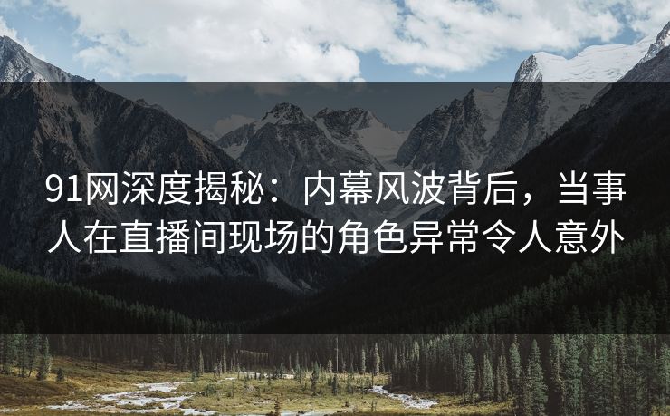91网深度揭秘：内幕风波背后，当事人在直播间现场的角色异常令人意外