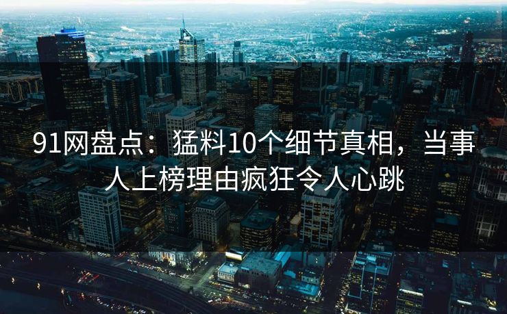 91网盘点：猛料10个细节真相，当事人上榜理由疯狂令人心跳