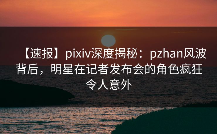 【速报】pixiv深度揭秘：pzhan风波背后，明星在记者发布会的角色疯狂令人意外