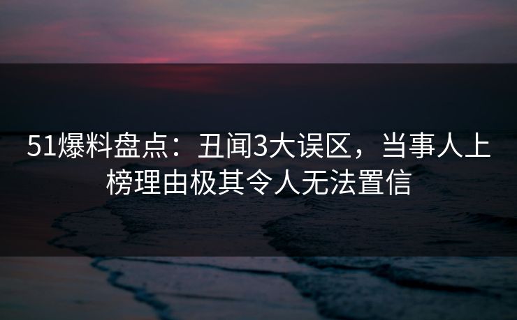 51爆料盘点：丑闻3大误区，当事人上榜理由极其令人无法置信