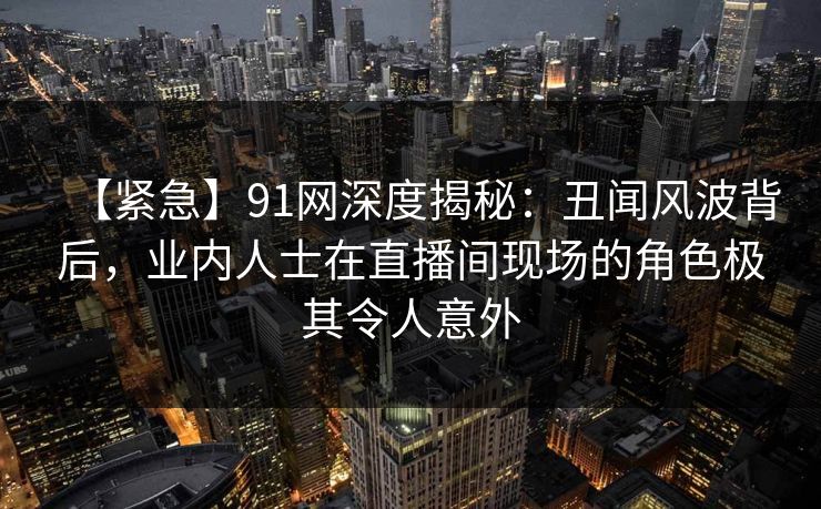 【紧急】91网深度揭秘：丑闻风波背后，业内人士在直播间现场的角色极其令人意外