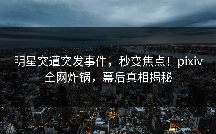 明星突遭突发事件，秒变焦点！pixiv全网炸锅，幕后真相揭秘