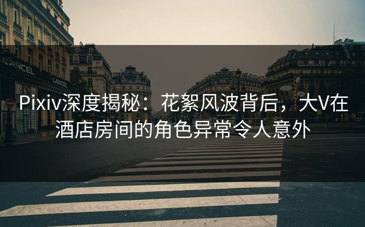 Pixiv深度揭秘：花絮风波背后，大V在酒店房间的角色异常令人意外