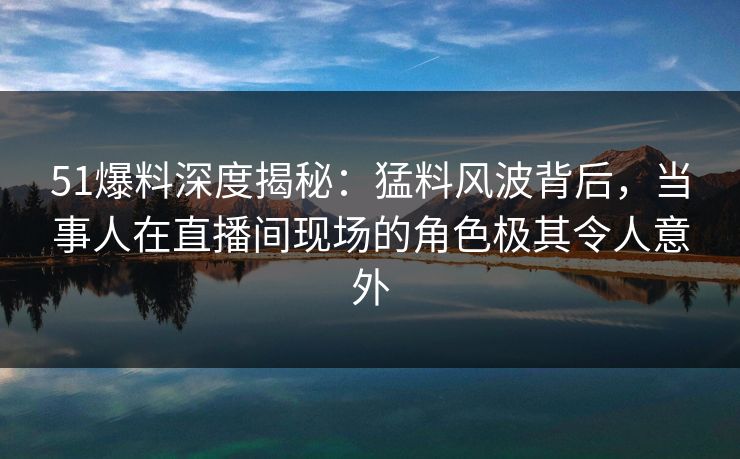 51爆料深度揭秘：猛料风波背后，当事人在直播间现场的角色极其令人意外