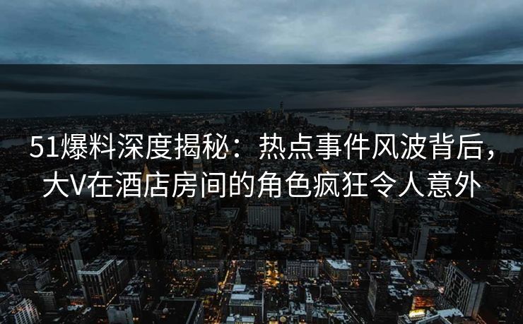 51爆料深度揭秘：热点事件风波背后，大V在酒店房间的角色疯狂令人意外