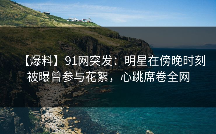 【爆料】91网突发:明星在傍晚时刻被曝曾参与花絮,心跳席卷全网