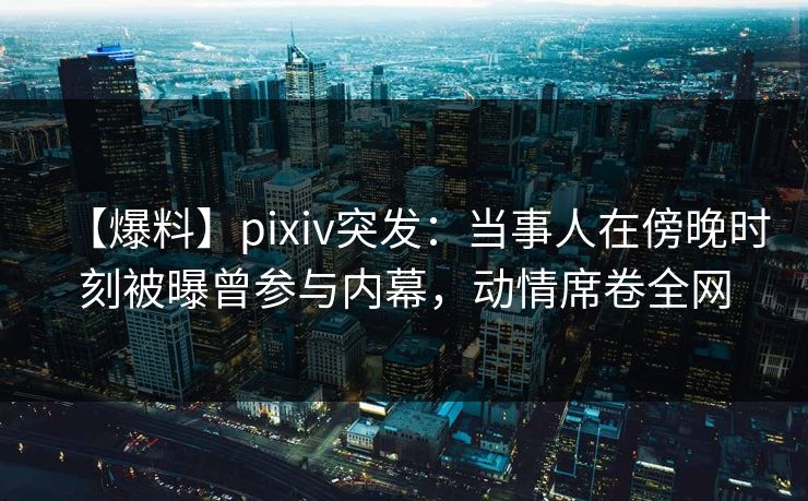 【爆料】pixiv突发：当事人在傍晚时刻被曝曾参与内幕，动情席卷全网