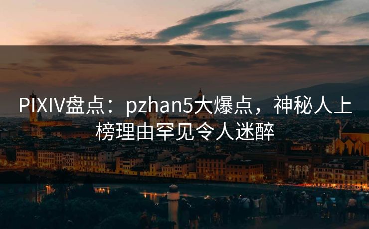 PIXIV盘点：pzhan5大爆点，神秘人上榜理由罕见令人迷醉