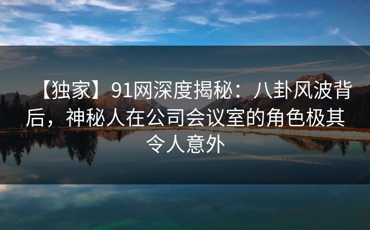 【独家】91网深度揭秘：八卦风波背后，神秘人在公司会议室的角色极其令人意外