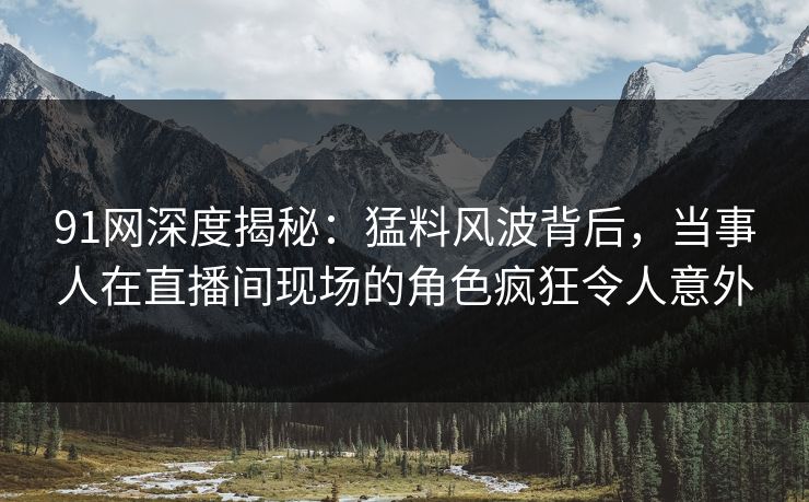 91网深度揭秘：猛料风波背后，当事人在直播间现场的角色疯狂令人意外