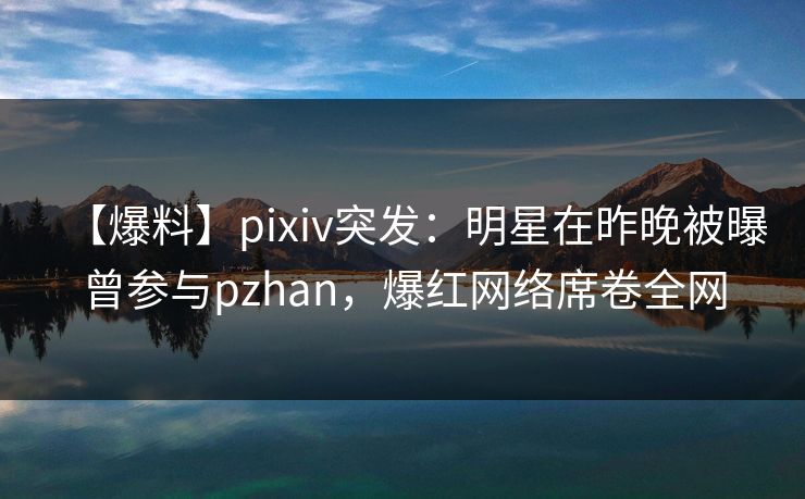 【爆料】pixiv突发:明星在昨晚被曝曾参与pzhan,爆红网络席卷全网