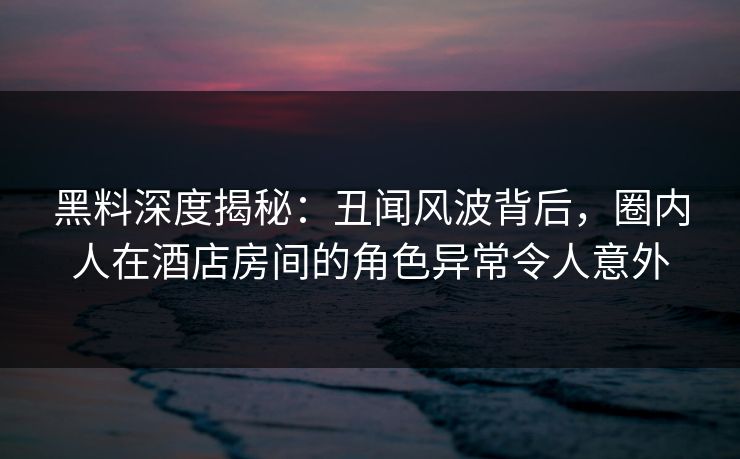 黑料深度揭秘:丑闻风波背后,圈内人在酒店房间的角色异常令人意外