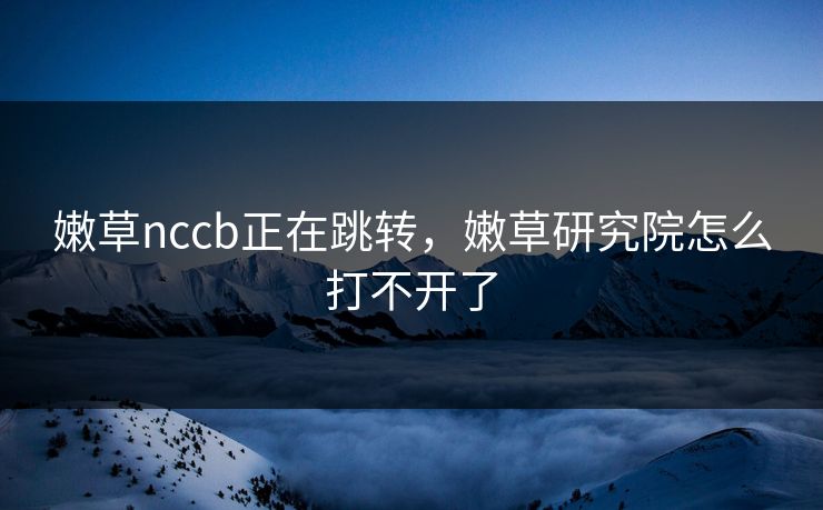 嫩草nccb正在跳转，嫩草研究院怎么打不开了