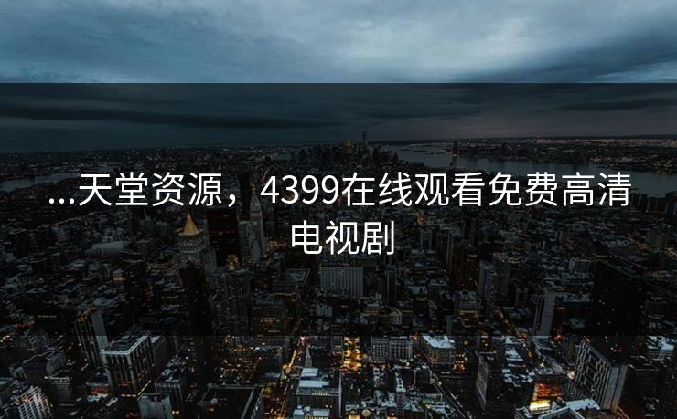 ...天堂资源,4399在线观看免费高清电视剧