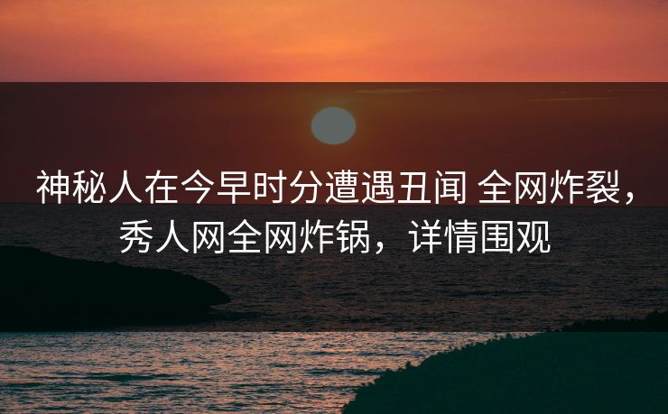 神秘人在今早时分遭遇丑闻 全网炸裂，秀人网全网炸锅，详情围观