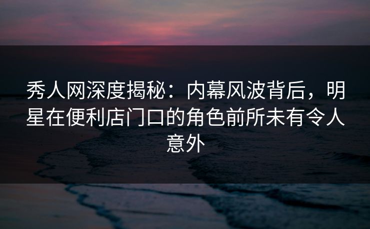 秀人网深度揭秘:内幕风波背后,明星在便利店门口的角色前所未有令人意外