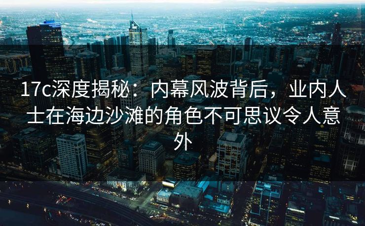 17c深度揭秘：内幕风波背后，业内人士在海边沙滩的角色不可思议令人意外