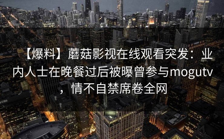 【爆料】蘑菇影视在线观看突发：业内人士在晚餐过后被曝曾参与mogutv，情不自禁席卷全网