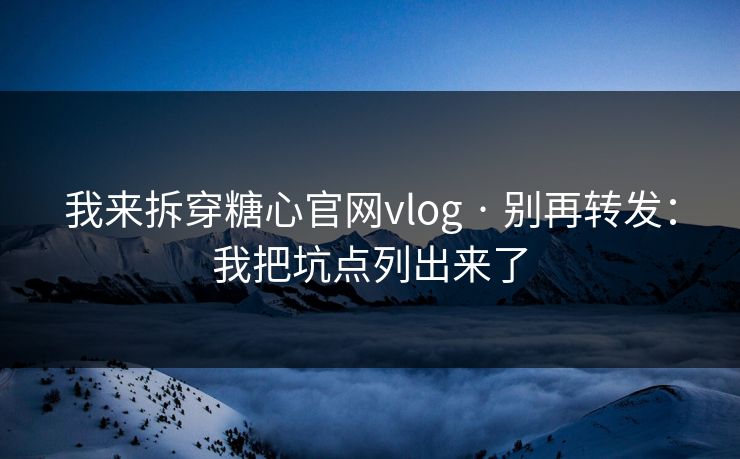 我来拆穿糖心官网vlog · 别再转发：我把坑点列出来了