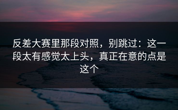 反差大赛里那段对照，别跳过：这一段太有感觉太上头，真正在意的点是这个