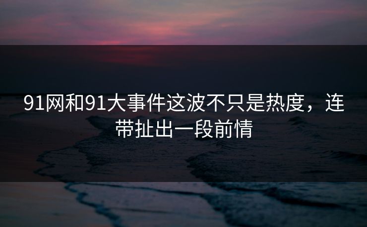 91网和91大事件这波不只是热度，连带扯出一段前情
