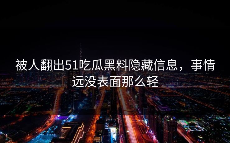 被人翻出51吃瓜黑料隐藏信息，事情远没表面那么轻
